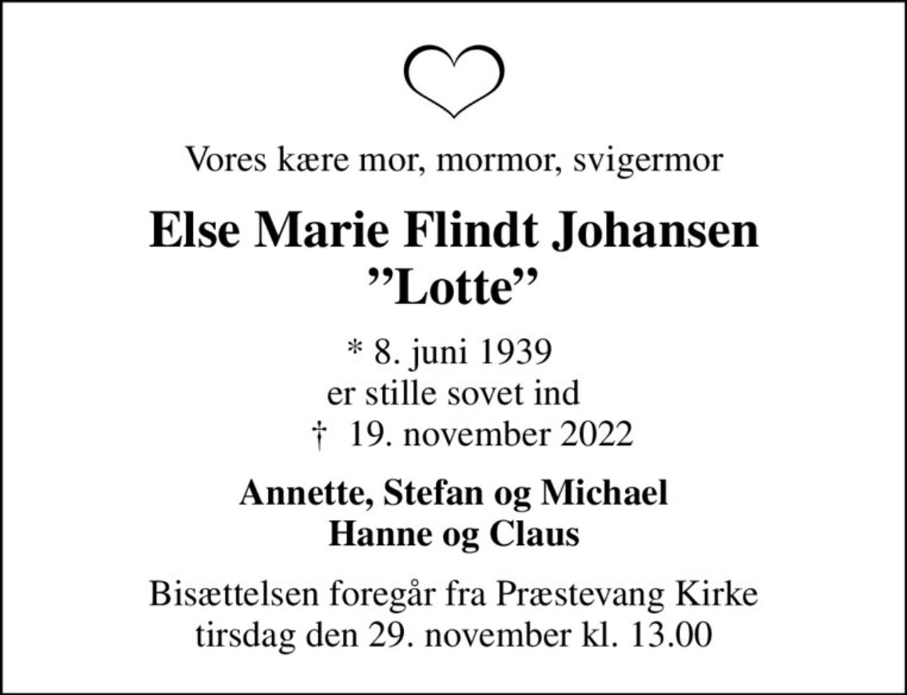 Vores kære mor, mormor, svigermor
Else Marie Flindt Johansen Lotte
* 8. juni 1939  er stille sovet ind     ✝ 19. november 2022
Annette, Stefan og Michael Hanne og Claus
Bisættelsen foregår fra Præstevang Kirke  tirsdag den 29. november kl. 13.00