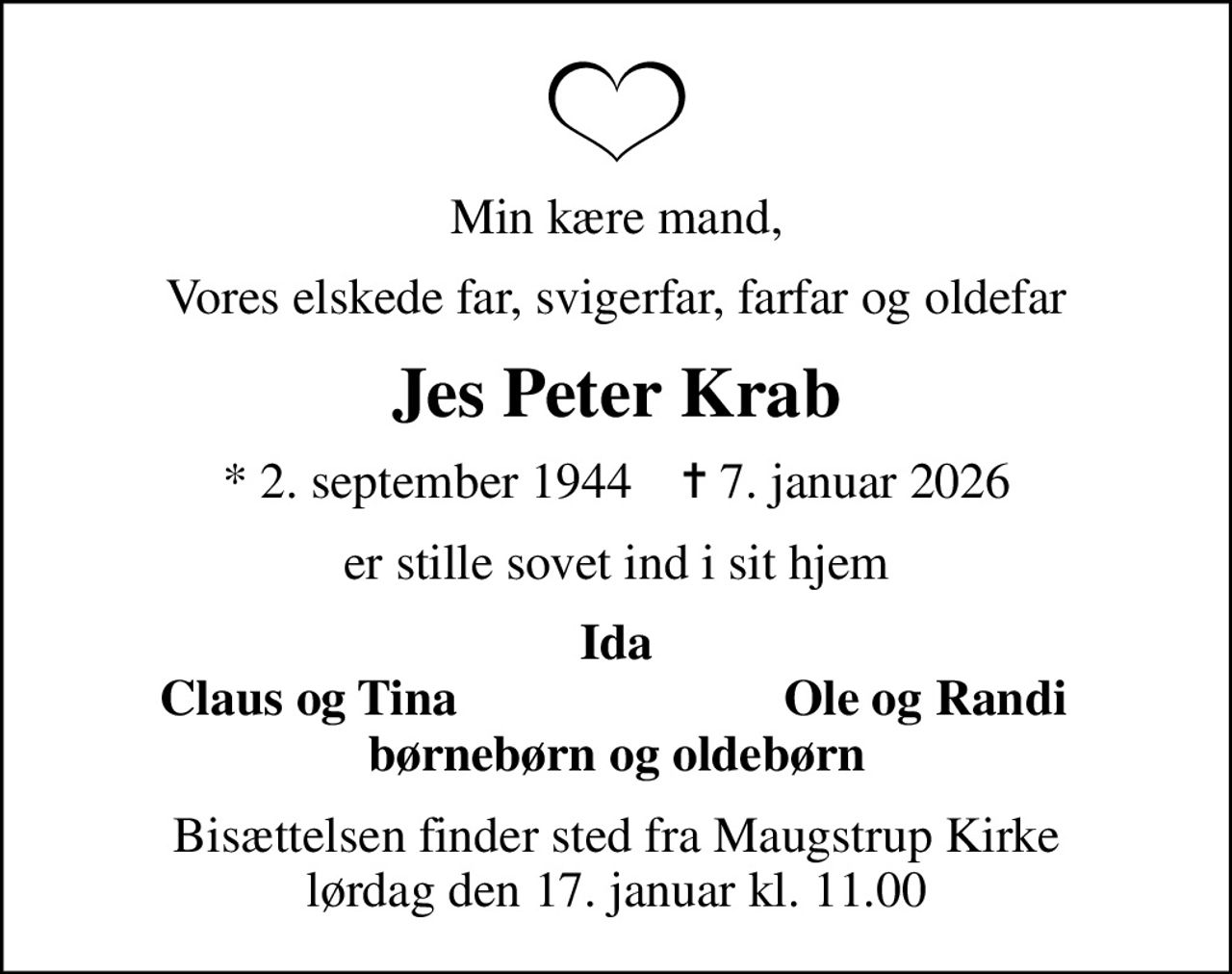Min kære mand,
Vores elskede far, svigerfar, farfar og oldefar
Jes Peter Krab
* 2. september 1944    ✝ 7. januar 2026
er stille sovet ind i sit hjem
Ida
Claus og Tina
Ole og Randi
Bisættelsen finder sted fra Maugstrup Kirke  lørdag den 17. januar kl. 11.00