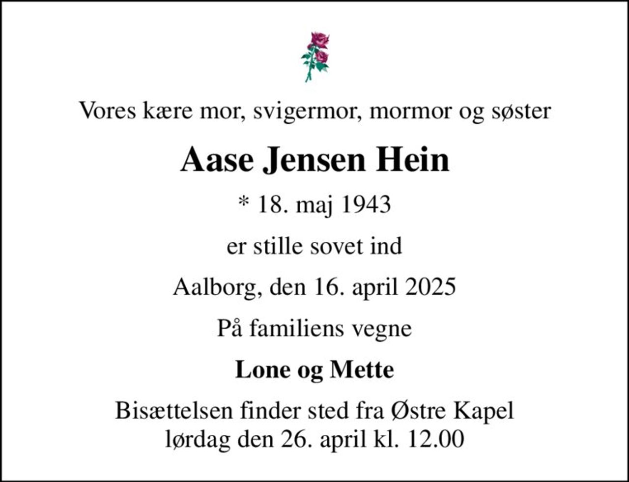 Vores kære mor, svigermor, mormor og søster
Aase Jensen Hein
* 18. maj 1943
er stille sovet ind
Aalborg, den 16. april 2025
På familiens vegne
Lone og Mette
Bisættelsen finder sted fra Østre Kapel  lørdag den 26. april kl. 12.00