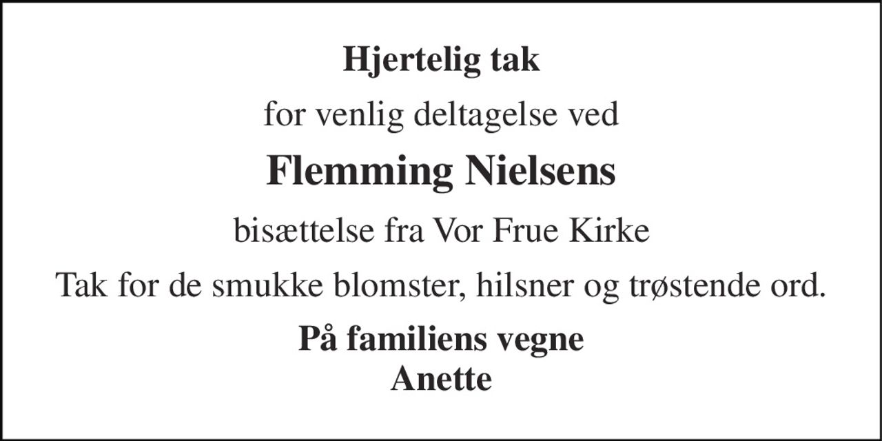 Hjertelig tak 
for venlig deltagelse ved 
Flemming Nielsens 
bisættelse fra Vor Frue Kirke 
Tak for de smukke blomster, hilsner og trøstende ord. 
På familiens vegne Anette