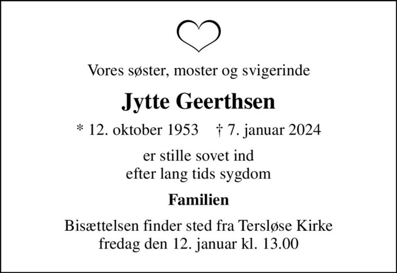 Vores søster, moster og svigerinde
Jytte Geerthsen
* 12. oktober 1953    ✝ 7. januar 2024
er stille sovet ind efter lang tids sygdom
Familien
Bisættelsen finder sted fra Tersløse Kirke  fredag den 12. januar kl. 13.00