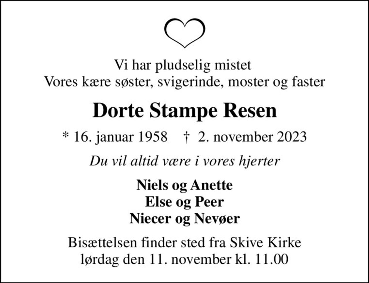 Vi har pludselig mistet  Vores kære søster, svigerinde, moster og faster
Dorte Stampe Resen
* 16. januar 1958    ✝ 2. november 2023
Du vil altid være i vores hjerter
Niels og Anette Else og Peer Niecer og Nevøer
Bisættelsen finder sted fra Skive Kirke  lørdag den 11. november kl. 11.00