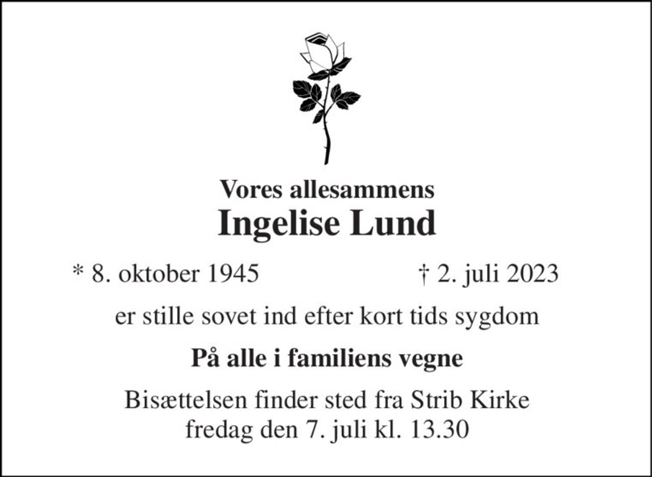 Vores allesammens Ingelise Lund 
*​ 8. oktober 1945 
†​ 2. juli 2023​ 
er stille sovet ind efter kort tids sygdom 
På alle i familiens vegne 
Bisættelsen​ finder sted fra Strib Kirke​ fredag den 7. juli​ kl. 13.30