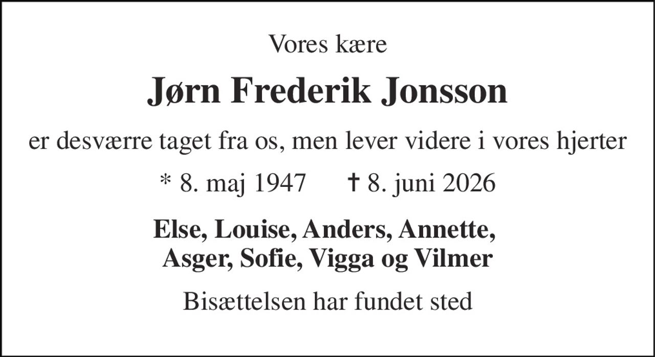 Vores kære 
Jørn Frederik Jonsson 
er desværre taget fra os, men lever videre i vores hjerter 
* 8. maj 1947      ✝ 8. juni 2026 
Else, Louise, Anders, Annette,  Asger, Sofie, Vigga og Vilmer 
Bisættelsen har fundet sted