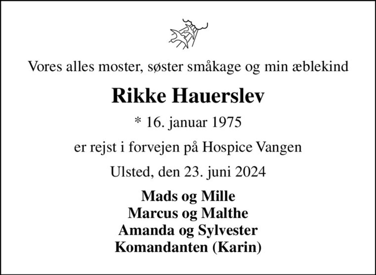 Vores alles moster, søster småkage og min æblekind
Rikke Hauerslev
* 16. januar 1975
er rejst i forvejen på Hospice Vangen
Ulsted, den 23. juni 2024
Mads og Mille Marcus og Malthe Amanda og Sylvester Komandanten (Karin)