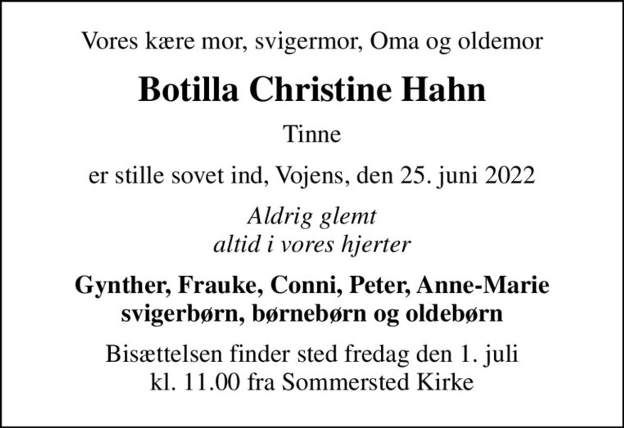 Vores kære mor, svigermor, Oma og oldemor
Botilla Christine Hahn
Tinne
er stille sovet ind, Vojens, den 25. juni 2022
Aldrig glemt altid i vores hjerter
Gynther, Frauke, Conni, Peter, Anne-Marie svigerbørn, børnebørn og oldebørn
Bisættelsen finder sted fredag den 1. juli kl. 11.00 fra Sommersted Kirke