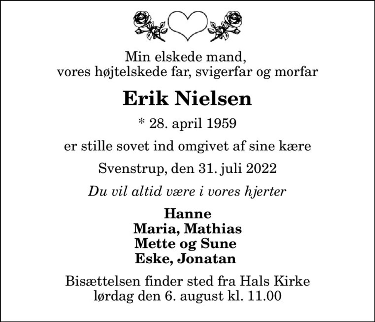 Min elskede mand,  vores højtelskede far, svigerfar og morfar
Erik Nielsen
* 28. april 1959
er stille sovet ind omgivet af sine kære
Svenstrup, den 31. juli 2022
Du vil altid være i vores hjerter
Hanne Maria, Mathias Mette og Sune  Eske, Jonatan 
Bisættelsen finder sted fra Hals Kirke  lørdag den 6. august kl. 11.00