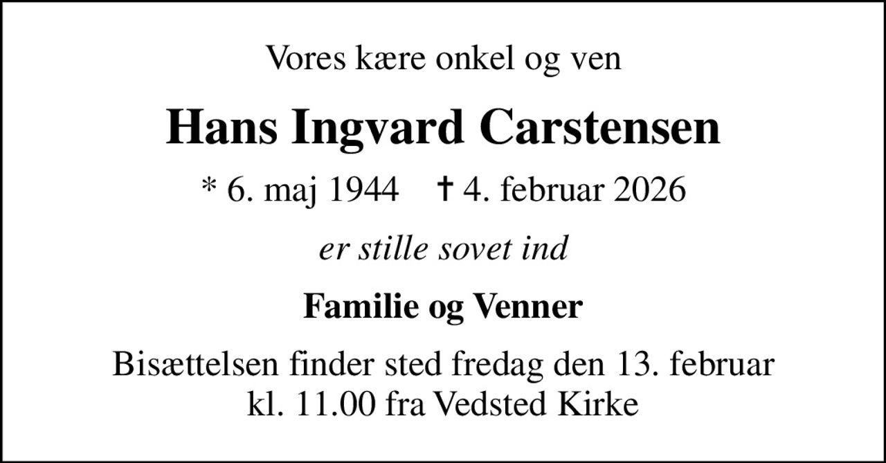Vores kære onkel og ven
Hans Ingvard Carstensen
* 6. maj 1944    ✝ 4. februar 2026
er stille sovet ind
Familie og Venner
Bisættelsen finder sted fredag den 13. februar kl. 11.00 fra Vedsted Kirke