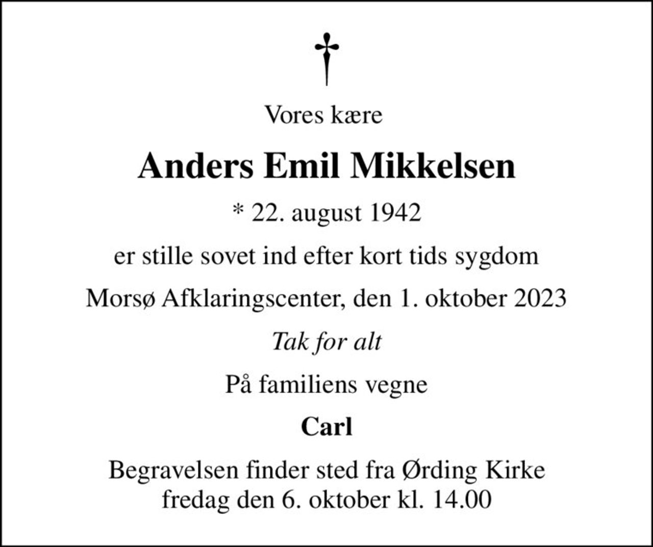 Vores kære 
Anders Emil Mikkelsen
* 22. august 1942
er stille sovet ind efter kort tids sygdom
Morsø Afklaringscenter, den 1. oktober 2023
Tak for alt
På familiens vegne
Carl
Begravelsen finder sted fra Ørding Kirke  fredag den 6. oktober kl. 14.00