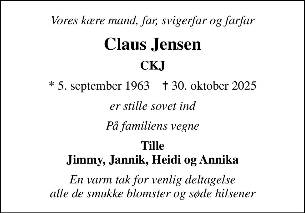 Vores kære mand, far, svigerfar og farfar
Claus Jensen
CKJ
* 5. september 1963    ✝ 30. oktober 2025
er stille sovet ind
På familiens vegne
Tille Jimmy, Jannik, Heidi og Annika
En varm tak for venlig deltagelse alle de smukke blomster og søde hilsener
