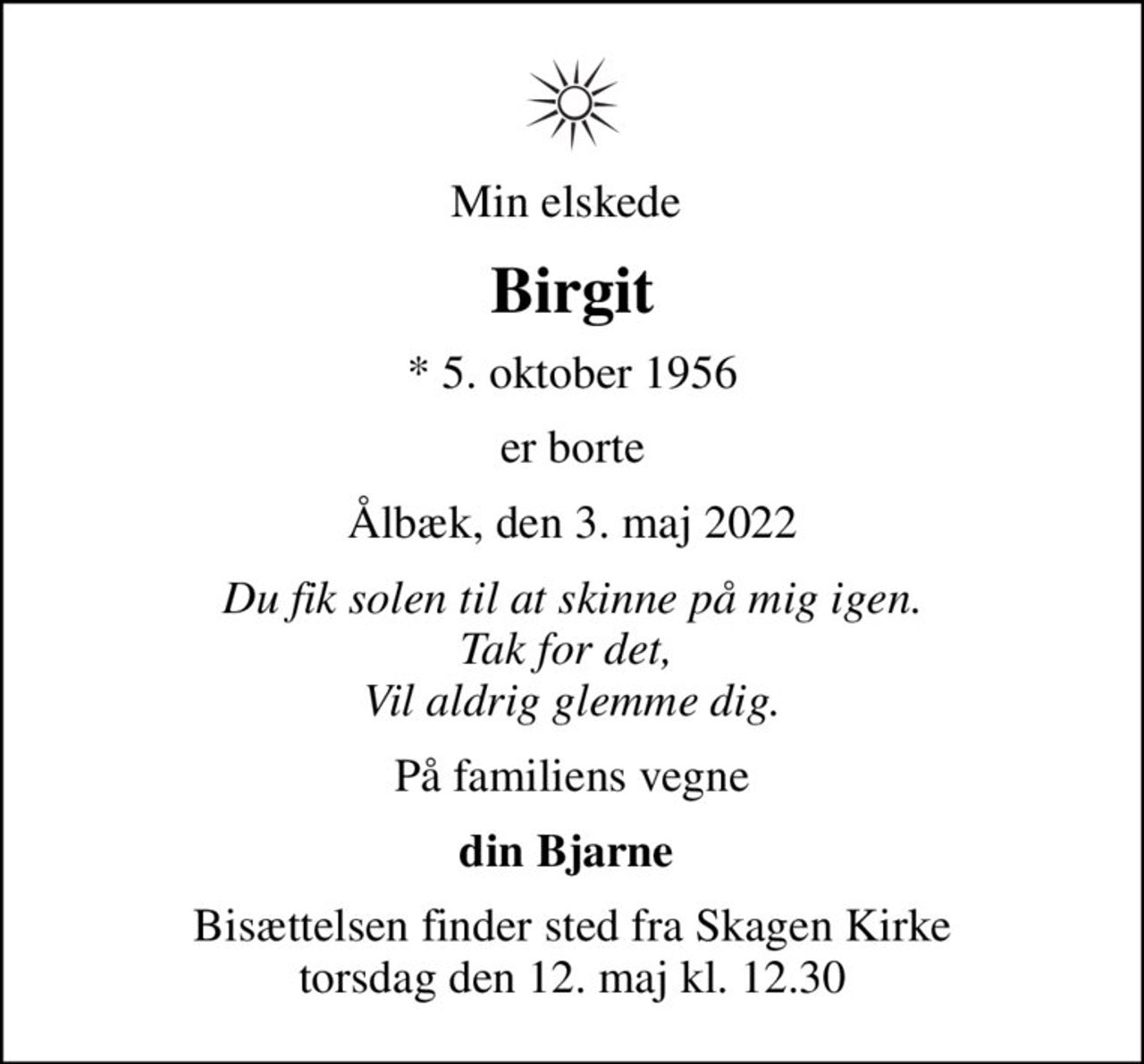 Min elskede 
Birgit
* 5. oktober 1956
er borte
Ålbæk, den 3. maj 2022
Du fik solen til at skinne på mig igen. Tak for det,  Vil aldrig glemme dig.
På familiens vegne
din Bjarne 
Bisættelsen finder sted fra Skagen Kirke  torsdag den 12. maj kl. 12.30