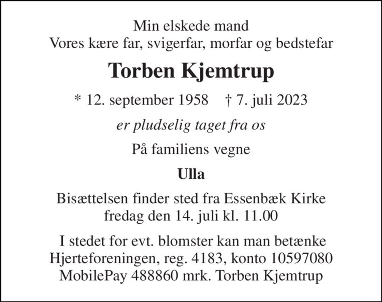 Min elskede mand Vores kære far, svigerfar, morfar og bedstefar 
Torben Kjemtrup 
*​ 12. september 1958​    †​ 7. juli 2023 
er pludselig taget fra os 
På familiens vegne 
Ulla 
Bisættelsen​ finder sted fra Essenbæk Kirke​ fredag den 14. juli​ kl. 11.00 
 I stedet for evt. blomster kan man betænke Hjerteforeningen, reg. 4183, konto 10597080 MobilePay 488860 mrk. Torben Kjemtrup