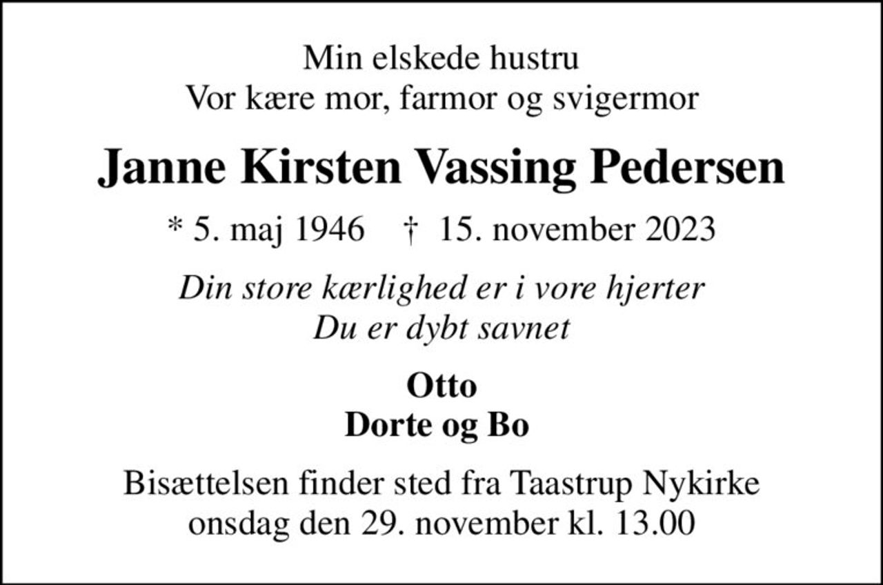 Min elskede hustru Vor kære mor, farmor og svigermor
Janne Kirsten Vassing Pedersen
* 5. maj 1946    ✝ 15. november 2023
Din store kærlighed er i vore hjerter Du er dybt savnet
Otto Dorte og Bo 
Bisættelsen finder sted fra Taastrup Nykirke  onsdag den 29. november kl. 13.00