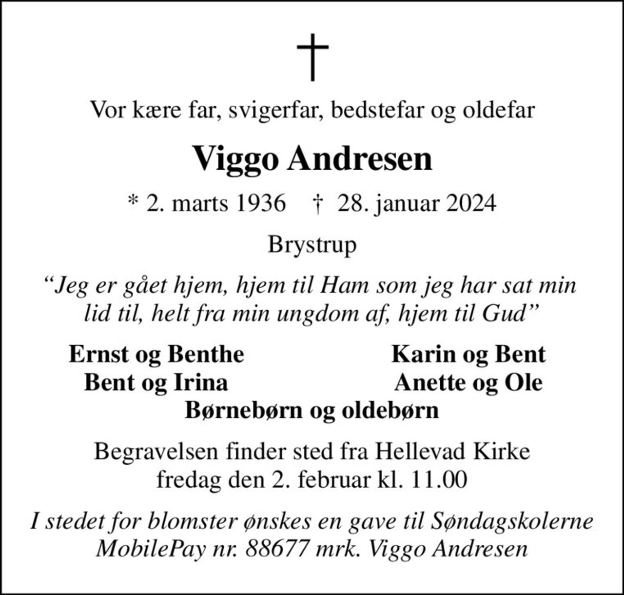 Vor kære far, svigerfar, bedstefar og oldefar
Viggo Andresen
* 2. marts 1936    ✝ 28. januar 2024
Brystrup
Jeg er gået hjem, hjem til Ham som jeg har sat min  lid til, helt fra min ungdom af, hjem til Gud
Ernst og Benthe
Karin og Bent
Bent og Irina
Anette og Ole
Begravelsen finder sted fra Hellevad Kirke  fredag den 2. februar kl. 11.00 
I stedet for blomster ønskes en gave til Søndagskolerne MobilePay nr. 88677 mrk. Viggo Andresen