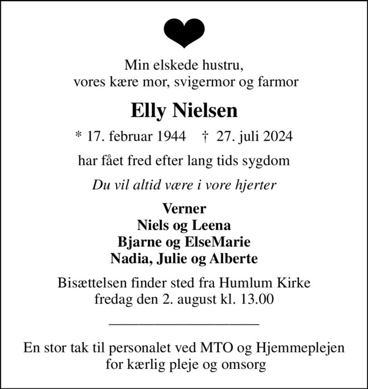 Min elskede hustru,  vores kære mor, svigermor og farmor
Elly Nielsen
* 17. februar 1944    ✝ 27. juli 2024
har fået fred efter lang tids sygdom
Du vil altid være i vore hjerter
Verner Niels og Leena Bjarne og ElseMarie Nadia, Julie og Alberte
Bisættelsen finder sted fra Humlum Kirke  fredag den 2. august kl. 13.00 
En stor tak til personalet ved MTO og Hjemmeplejen  for kærlig pleje og omsorg