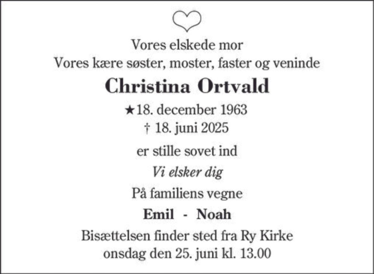 Vores elskede mor
Vores kære søster, moster, faster og veninde
Christina Ortvald
★18. december 1963
† 18. juni 2025
er stille sovet ind
Vi elsker dig
På familiens vegne
Emil - Noah
Bisættelsen finder sted fra Ry Kirke
onsdag den 25. juni kl. 13.00