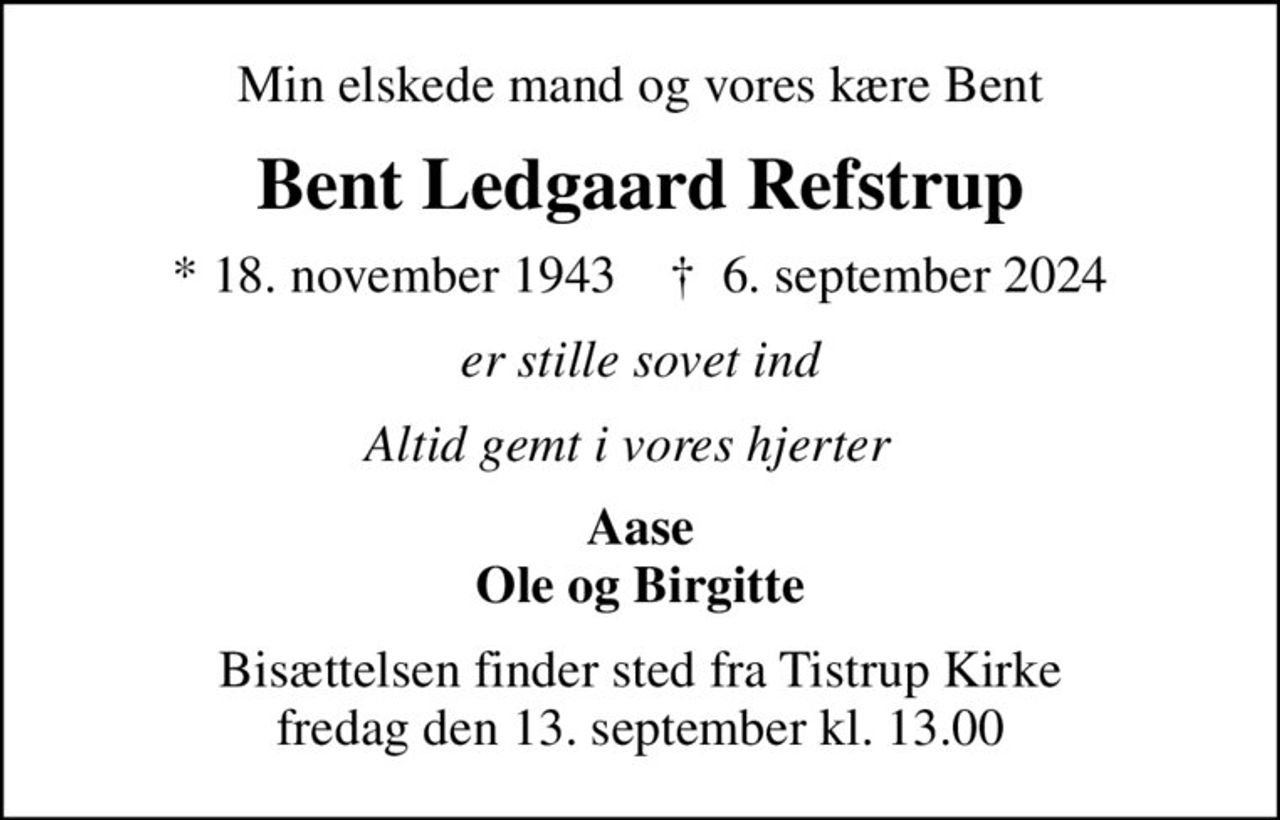 Min elskede mand og vores kære Bent
Bent Ledgaard Refstrup
* 18. november 1943    ✝ 6. september 2024
er stille sovet ind
Altid gemt i vores hjerter  
Aase Ole og Birgitte
Bisættelsen finder sted fra Tistrup Kirke  fredag den 13. september kl. 13.00