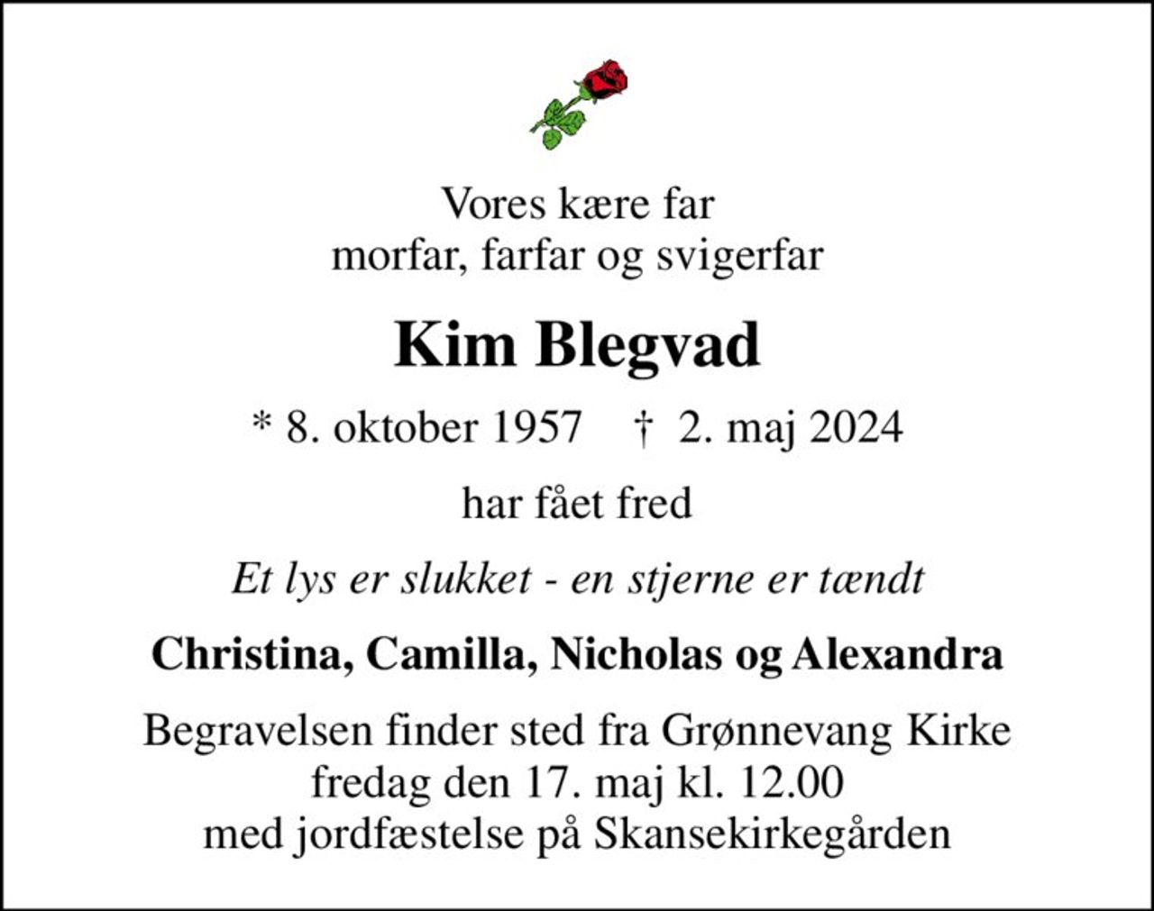 Vores kære far morfar, farfar og svigerfar
Kim Blegvad
* 8. oktober 1957    ✝ 2. maj 2024
har fået fred
Et lys er slukket - en stjerne er tændt
Christina, Camilla, Nicholas og Alexandra
Begravelsen finder sted fra Grønnevang Kirke  fredag den 17. maj kl. 12.00  med jordfæstelse på Skansekirkegården