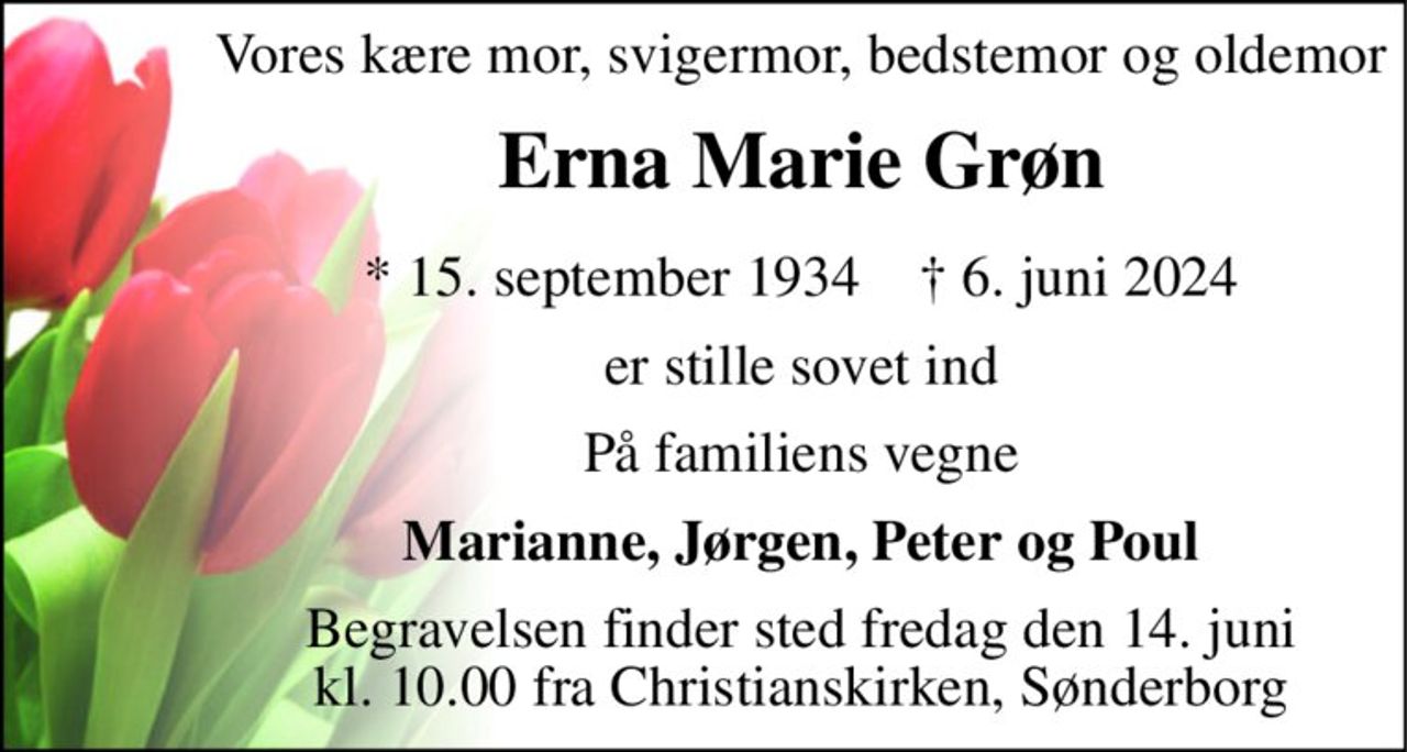 Vores kære mor, svigermor, bedstemor og oldemor 
Erna Marie Grøn 
*​ 15. september 1934​    †​ 6. juni 2024 
er stille sovet ind 
På familiens vegne 
Marianne, Jørgen, Peter og Poul 
Begravelsen​ finder sted fredag den 14. juni​ kl. 10.00 fra Christianskirken, Sønderborg
