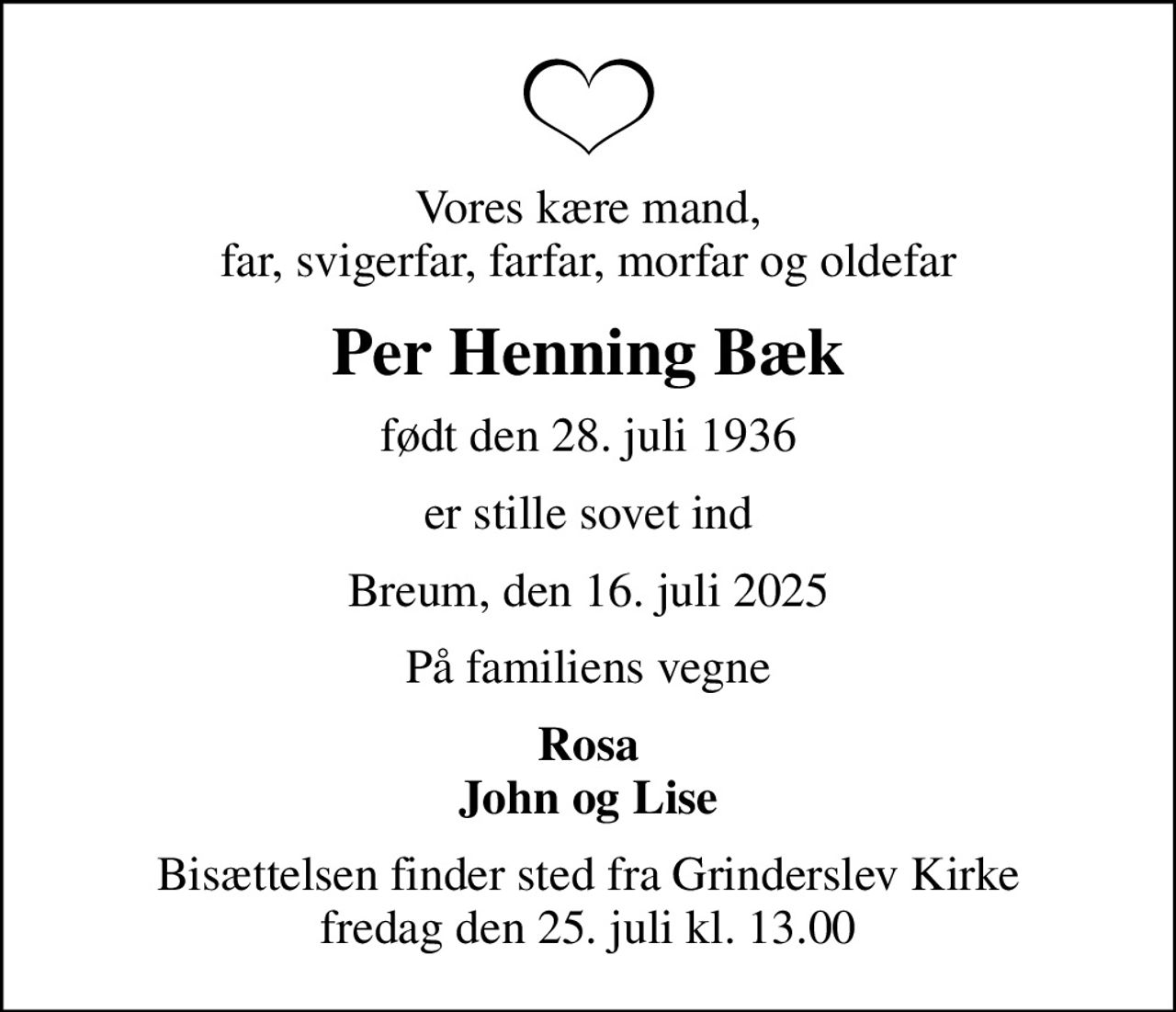 Vores kære mand,  far, svigerfar, farfar, morfar og oldefar 
Per Henning Bæk
født den 28. juli 1936
er stille sovet ind
Breum, den 16. juli 2025
På familiens vegne
Rosa John og Lise
Bisættelsen finder sted fra Grinderslev Kirke  fredag den 25. juli kl. 13.00