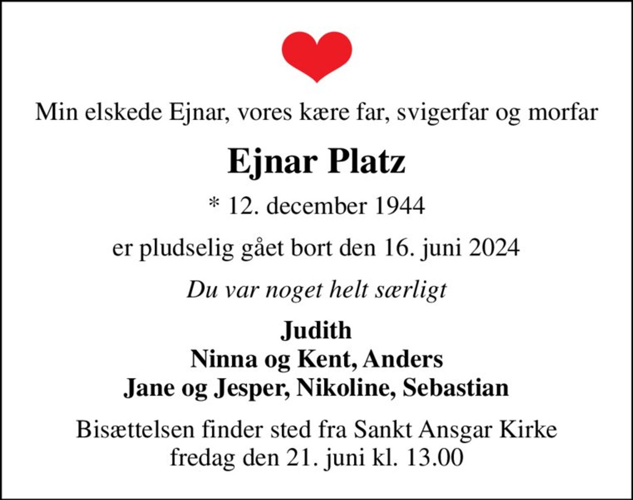 Min elskede Ejnar, vores kære far, svigerfar og morfar
Ejnar Platz
* 12. december 1944
er pludselig gået bort den 16. juni 2024
Du var noget helt særligt
Judith Ninna og Kent, Anders Jane og Jesper, Nikoline, Sebastian
Bisættelsen finder sted fra Sankt Ansgar Kirke  fredag den 21. juni kl. 13.00