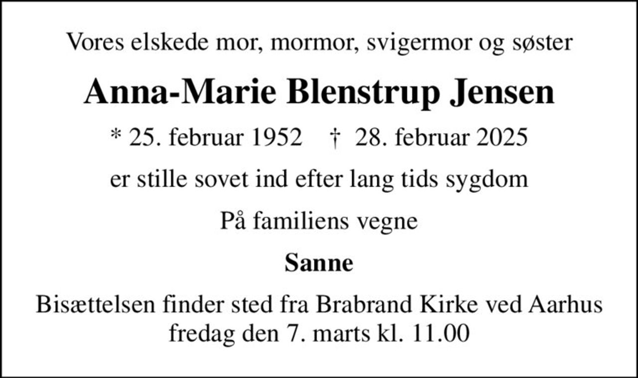 Vores elskede mor, mormor, svigermor og søster
Anna-Marie Blenstrup Jensen
* 25. februar 1952    ✝ 28. februar 2025
er stille sovet ind efter lang tids sygdom
På familiens vegne
Sanne
Bisættelsen finder sted fra Brabrand Kirke ved Aarhus fredag den 7. marts kl. 11.00