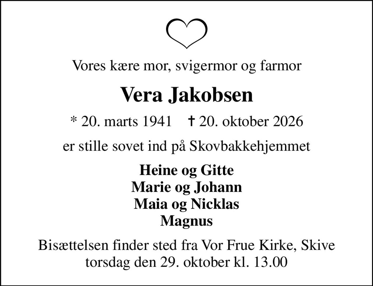 Vores kære mor, svigermor og farmor
Vera Jakobsen
* 20. marts 1941    ✝ 20. oktober 2026
er stille sovet ind på Skovbakkehjemmet
Heine og Gitte Marie og Johann Maia og Nicklas Magnus
Bisættelsen finder sted fra Vor Frue Kirke, Skive  torsdag den 29. oktober kl. 13.00