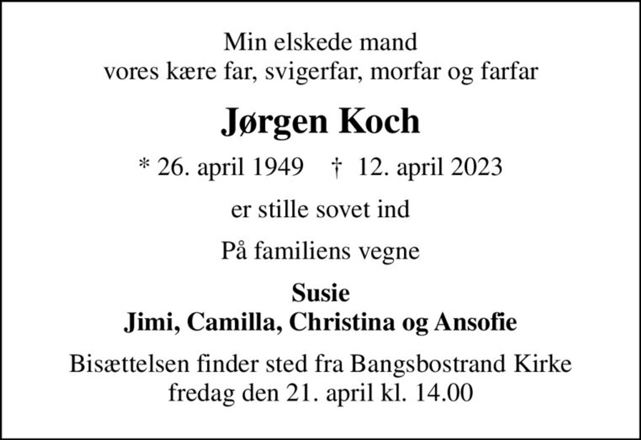 Min elskede mand vores kære far, svigerfar, morfar og farfar
Jørgen Koch
* 26. april 1949    ✝ 12. april 2023
er stille sovet ind
På familiens vegne
Susie Jimi, Camilla, Christina og Ansofie
Bisættelsen finder sted fra Bangsbostrand Kirke  fredag den 21. april kl. 14.00