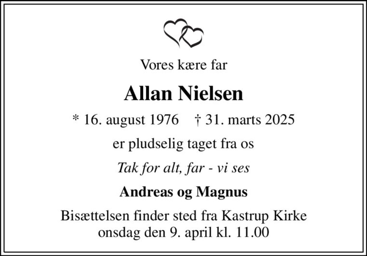 Vores kære far
Allan Nielsen
* 16. august 1976    ✝ 31. marts 2025
er pludselig taget fra os
Tak for alt, far - vi ses
Andreas og Magnus
Bisættelsen finder sted fra Kastrup Kirke  onsdag den 9. april kl. 11.00
