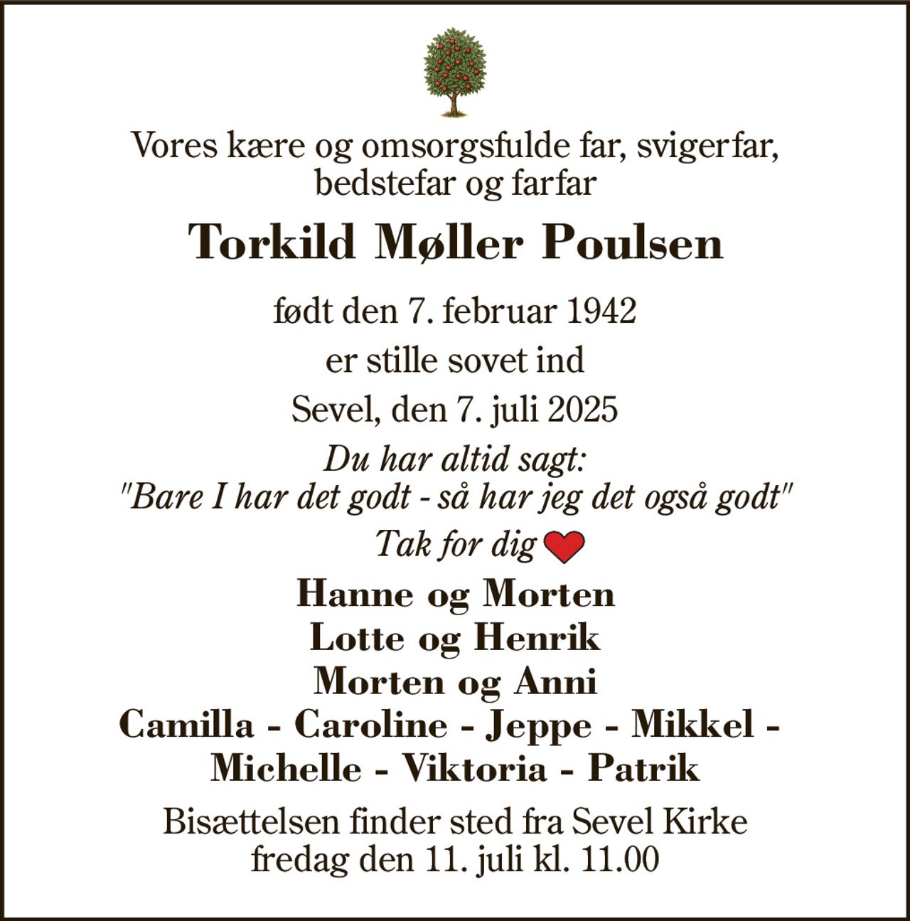 Vores kære og omsorgsfulde far, svigerfar, bedstefar og farfar 
Torkild Møller Poulsen 
født den 7. februar 1942 
er stille sovet ind 
Sevel, den 7. juli 2025 
Du har altid sagt: "Bare I har det godt - så har jeg det også godt" 
Tak for dig 
Hanne og Morten Lotte og Henrik Morten og Anni Camilla - Caroline - Jeppe - Mikkel -  Michelle - Viktoria - Patrik 
Bisættelsen​ finder sted fra Sevel Kirke​ fredag den 11. juli​ kl. 11.00