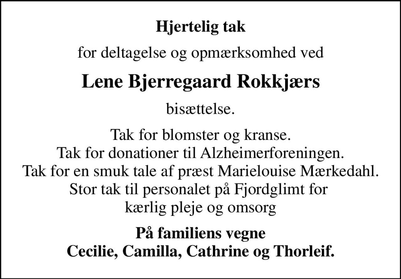 Hjertelig tak
for deltagelse og opmærksomhed ved
Lene Bjerregaard Rokkjærs
bisættelse.
Tak for blomster og kranse. Tak for donationer til Alzheimerforeningen. Tak for en smuk tale af præst Marielouise Mærkedahl. Stor tak til personalet på Fjordglimt for  kærlig pleje og omsorg
På familiens vegne Cecilie, Camilla, Cathrine og Thorleif.