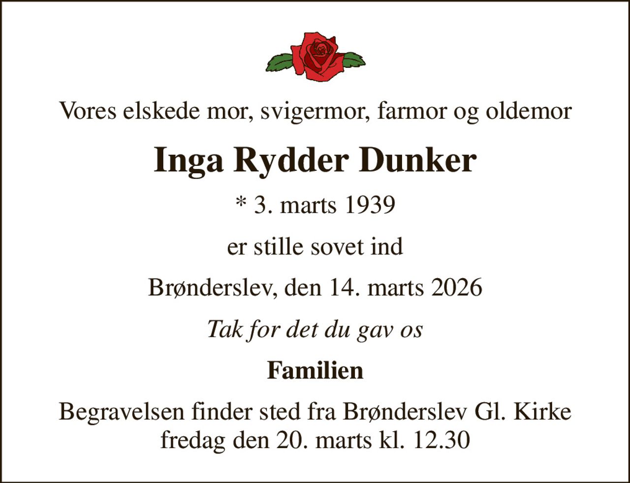 Vores elskede mor, svigermor, farmor og oldemor
Inga Rydder Dunker
* 3. marts 1939
er stille sovet ind
Brønderslev, den 14. marts 2026
Tak for det du gav os
Familien
Begravelsen finder sted fra Brønderslev Gl. Kirke  fredag den 20. marts kl. 12.30