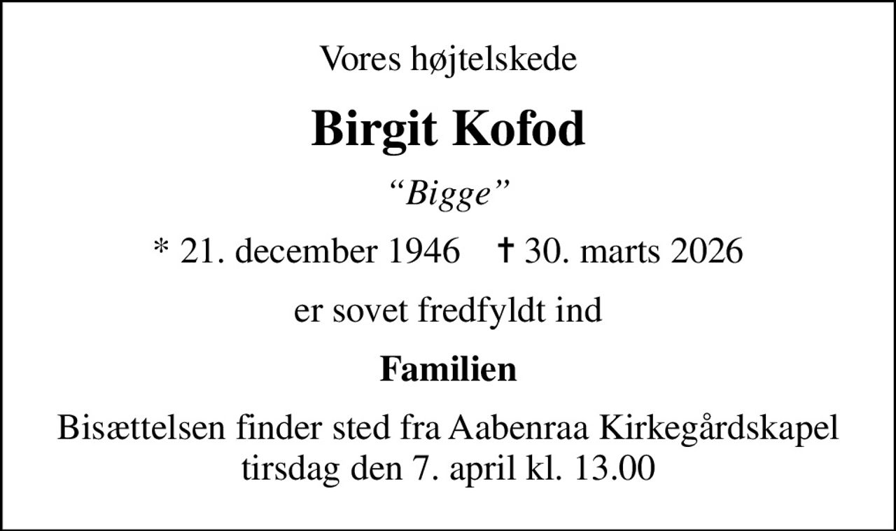 Vores højtelskede
Birgit Kofod
Bigge
* 21. december 1946    ✝ 30. marts 2026
er sovet fredfyldt ind
Familien
Bisættelsen finder sted fra Aabenraa Kirkegårdskapel  tirsdag den 7. april kl. 13.00