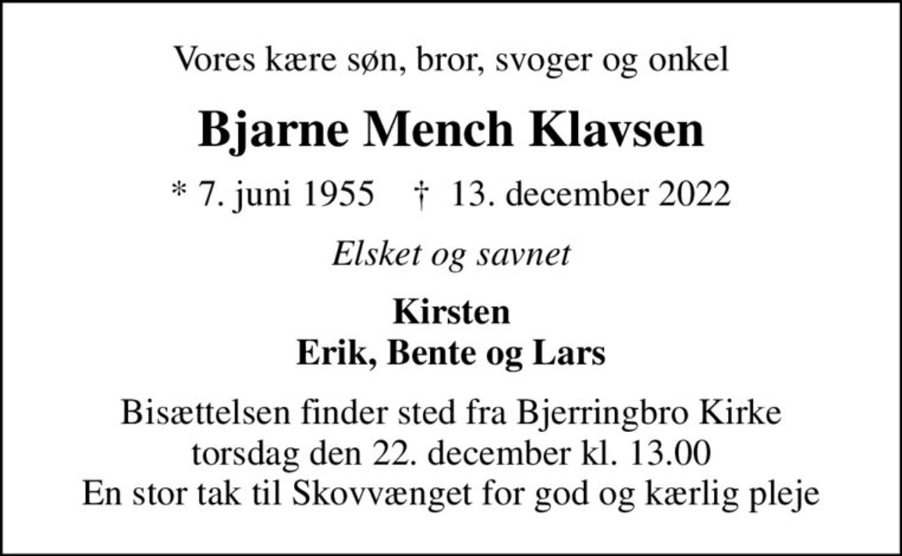 Vores kære søn, bror, svoger og onkel
Bjarne Mench Klavsen
* 7. juni 1955    ✝ 13. december 2022
Elsket og savnet
Kirsten Erik, Bente og Lars
Bisættelsen finder sted fra Bjerringbro Kirke  torsdag den 22. december kl. 13.00  En stor tak til Skovvænget for god og kærlig pleje