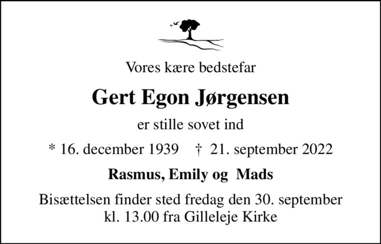 Vores kære bedstefar
Gert Egon Jørgensen
er stille sovet ind
* 16. december 1939    ✝ 21. september 2022
Rasmus, Emily og  Mads
Bisættelsen finder sted fredag den 30. september kl. 13.00 fra Gilleleje Kirke