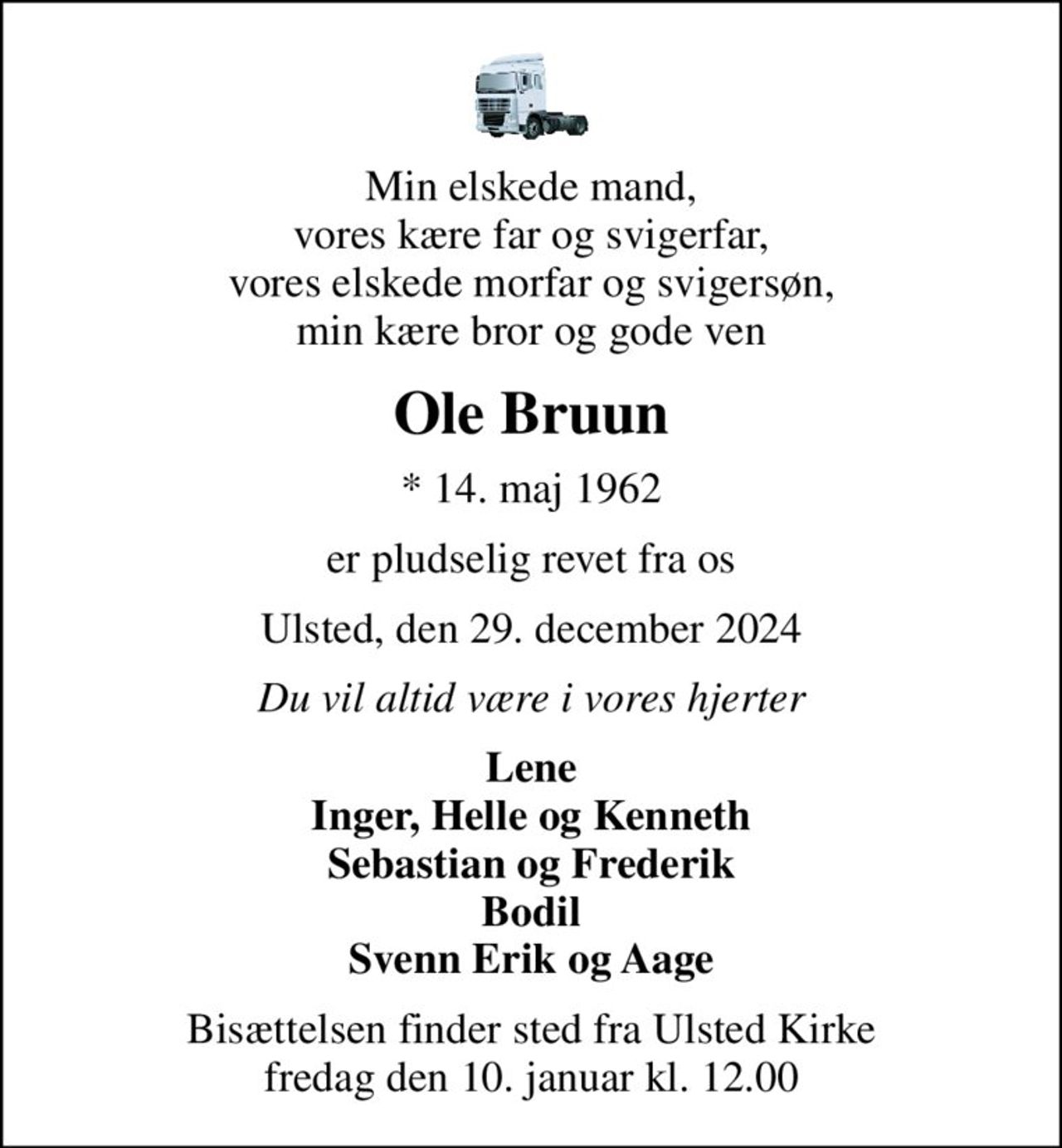 Min elskede mand, vores kære far og svigerfar, vores elskede morfar og svigersøn, min kære bror og gode ven
Ole Bruun
* 14. maj 1962
er pludselig revet fra os
Ulsted, den 29. december 2024
Du vil altid være i vores hjerter
Lene Inger, Helle og Kenneth Sebastian og Frederik Bodil Svenn Erik og Aage
Bisættelsen finder sted fra Ulsted Kirke  fredag den 10. januar kl. 12.00