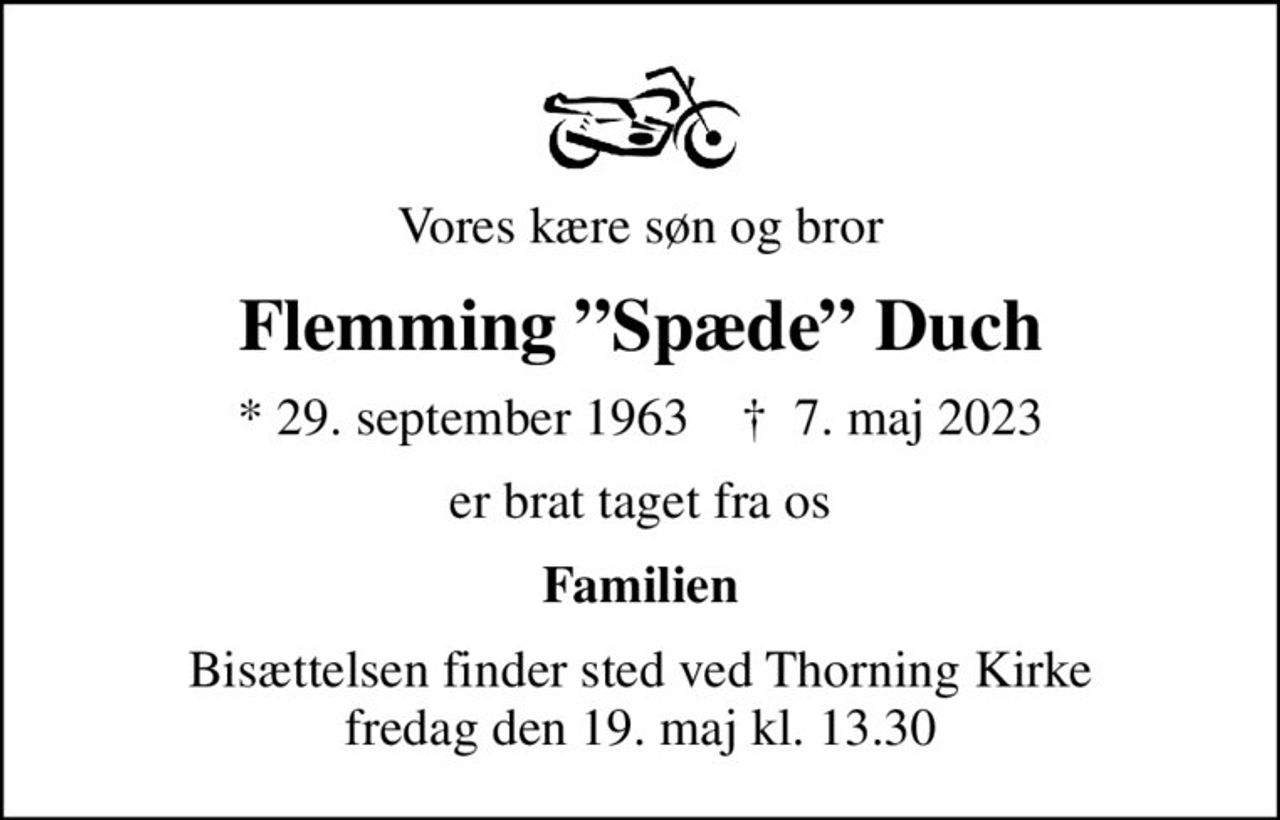 Vores kære søn og bror
Flemming Spæde Duch
* 29. september 1963    ✝ 7. maj 2023
er brat taget fra os
Familien
Bisættelsen finder sted ved Thorning Kirke  fredag den 19. maj kl. 13.30