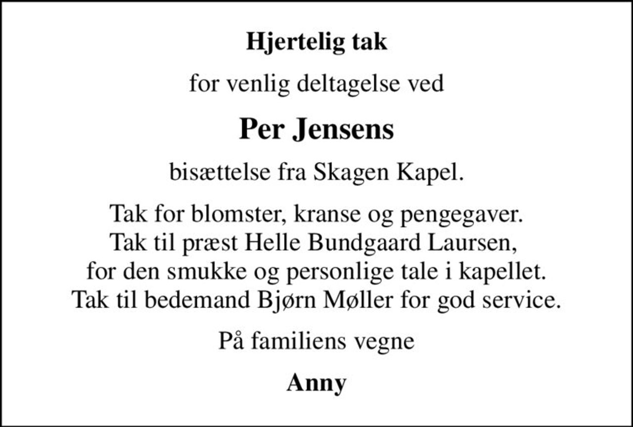 Hjertelig tak
for venlig deltagelse ved
Per Jensens
bisættelse fra Skagen Kapel.
Tak for blomster, kranse og pengegaver. Tak til præst Helle Bundgaard Laursen,  for den smukke og personlige tale i kapellet. Tak til bedemand Bjørn Møller for god service.
På familiens vegne
Anny