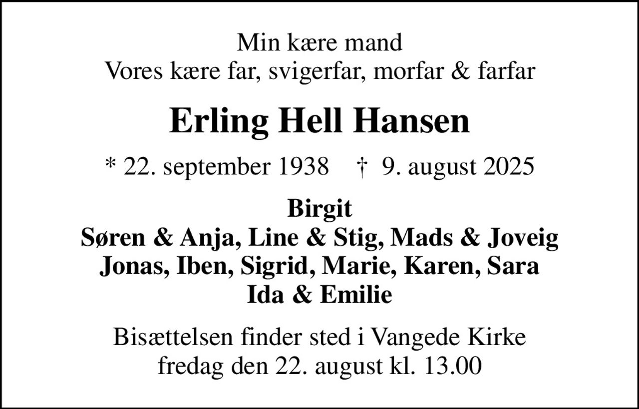 Min kære mand Vores kære far, svigerfar, morfar & farfar
Erling Hell Hansen
* 22. september 1938    ✝ 9. august 2025
Birgit Søren & Anja, Line & Stig, Mads & Joveig Jonas, Iben, Sigrid, Marie, Karen, Sara Ida & Emilie
Bisættelsen finder sted i Vangede Kirke  fredag den 22. august kl. 13.00