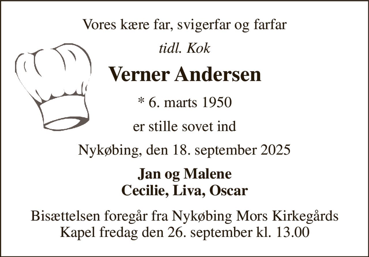 Vores kære far, svigerfar og farfar 
tidl. Kok 
Verner Andersen 
*​ 6. marts 1950 
er stille sovet ind 
Nykøbing, den 18. september 2025 
Jan og Malene Cecilie, Liva, Oscar 
Bisættelsen​ foregår fra Nykøbing Mors Kirkegårds​ Kapel fredag den 26. september​ kl. 13.00