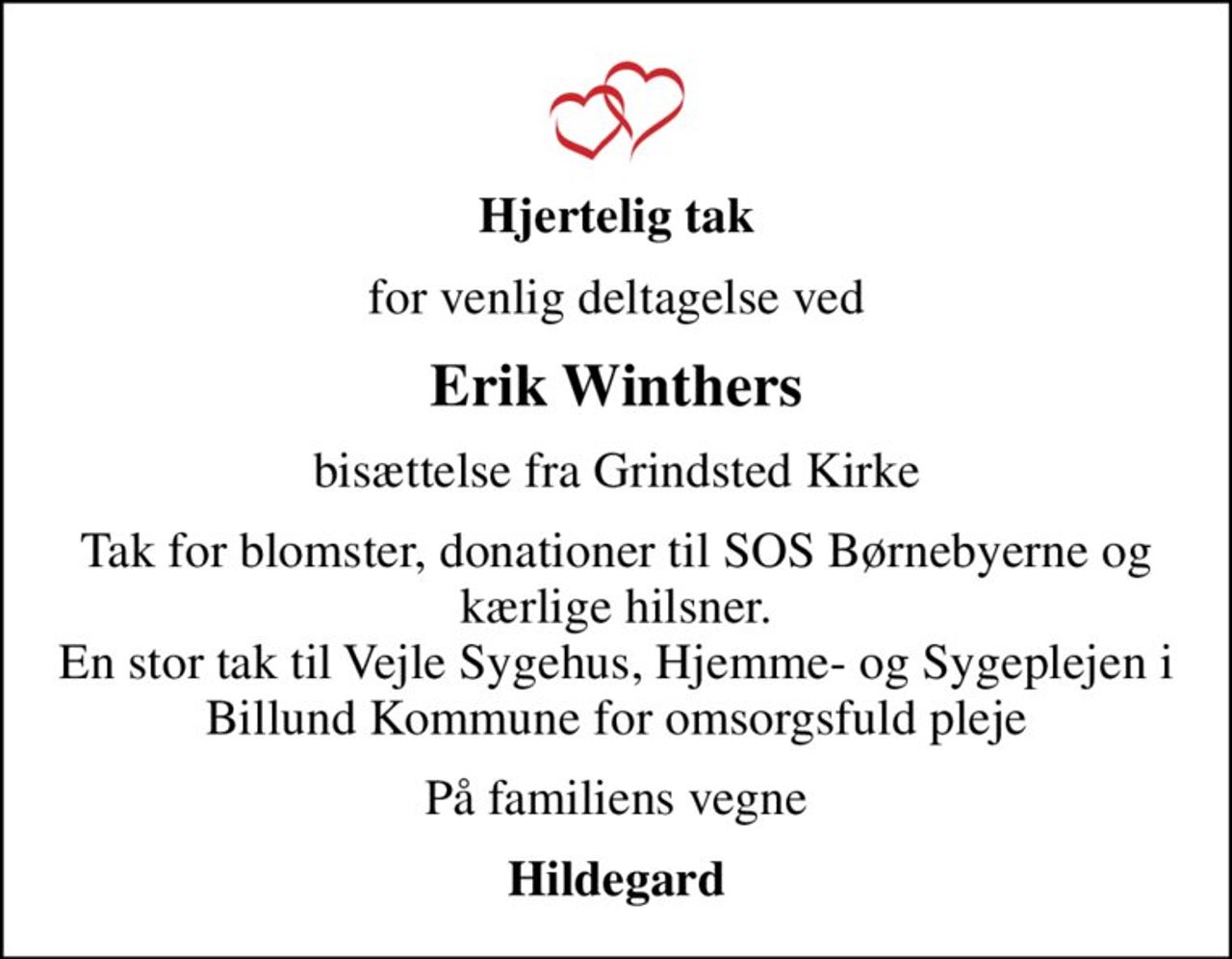 Hjertelig tak
for venlig deltagelse ved
Erik Winthers
bisættelse fra Grindsted Kirke
Tak for blomster, donationer til SOS Børnebyerne og kærlige hilsner. En stor tak til Vejle Sygehus, Hjemme- og Sygeplejen i Billund Kommune for omsorgsfuld pleje
På familiens vegne
Hildegard