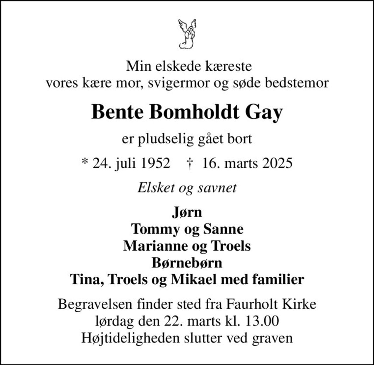 Min elskede kæreste vores kære mor, svigermor og søde bedstemor
Bente Bomholdt Gay
er pludselig gået bort
* 24. juli 1952    ✝ 16. marts 2025
Elsket og savnet
Jørn Tommy og Sanne Marianne og Troels Børnebørn Tina, Troels og Mikael med familier
Begravelsen finder sted fra Faurholt Kirke  lørdag den 22. marts kl. 13.00  Højtideligheden slutter ved graven