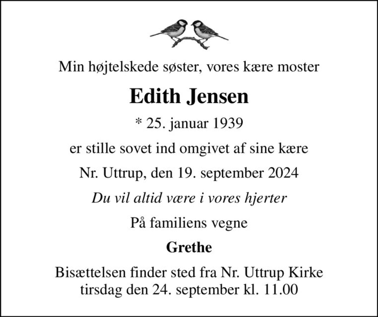 Min højtelskede søster, vores kære moster
Edith Jensen
* 25. januar 1939
er stille sovet ind omgivet af sine kære
Nr. Uttrup, den 19. september 2024
Du vil altid være i vores hjerter
På familiens vegne
Grethe
Bisættelsen finder sted fra Nr. Uttrup Kirke  tirsdag den 24. september kl. 11.00