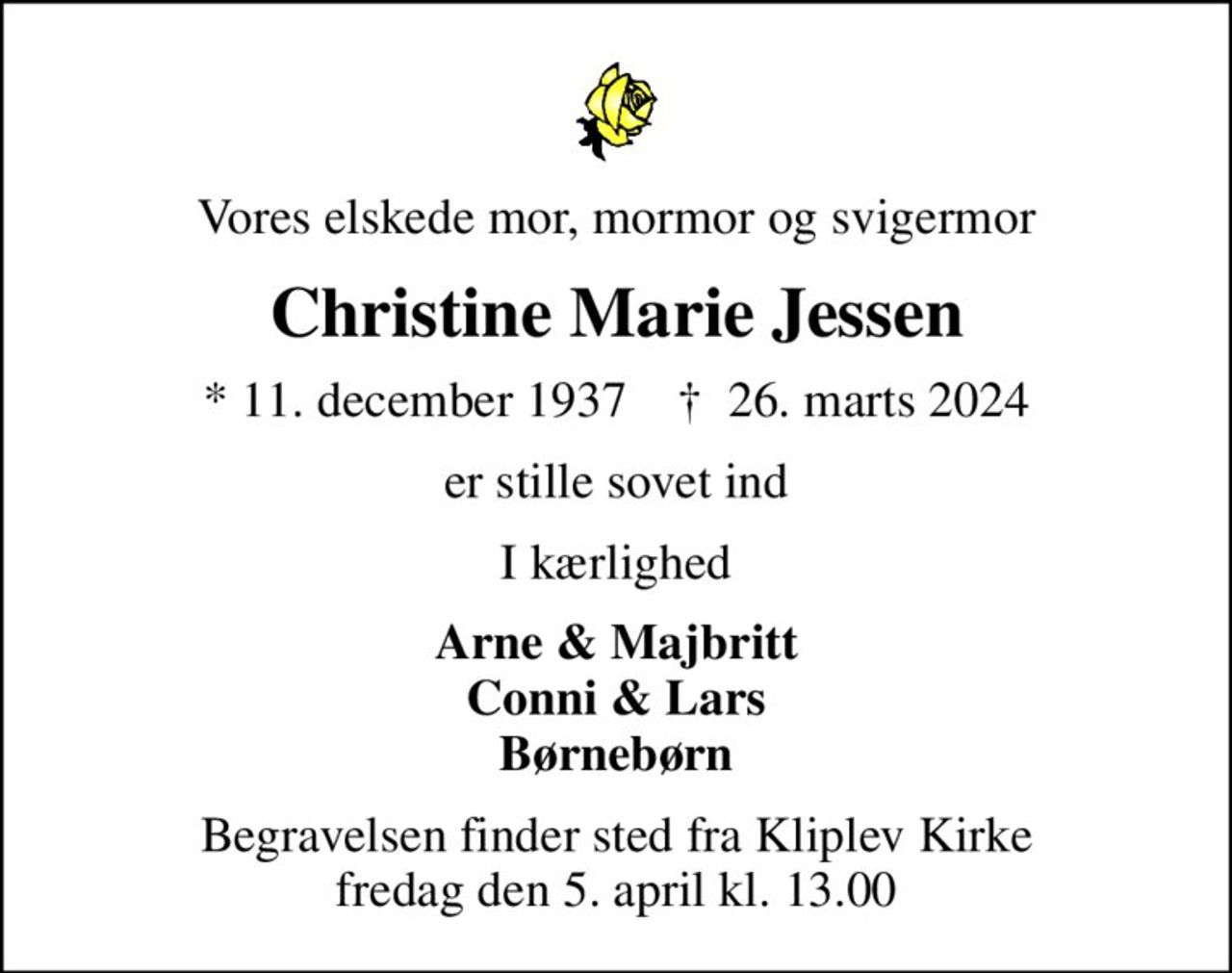 Vores elskede mor, mormor og svigermor
Christine Marie Jessen
* 11. december 1937    ✝ 26. marts 2024
er stille sovet ind
I kærlighed
Arne & Majbritt Conni & Lars Børnebørn
Begravelsen finder sted fra Kliplev Kirke  fredag den 5. april kl. 13.00