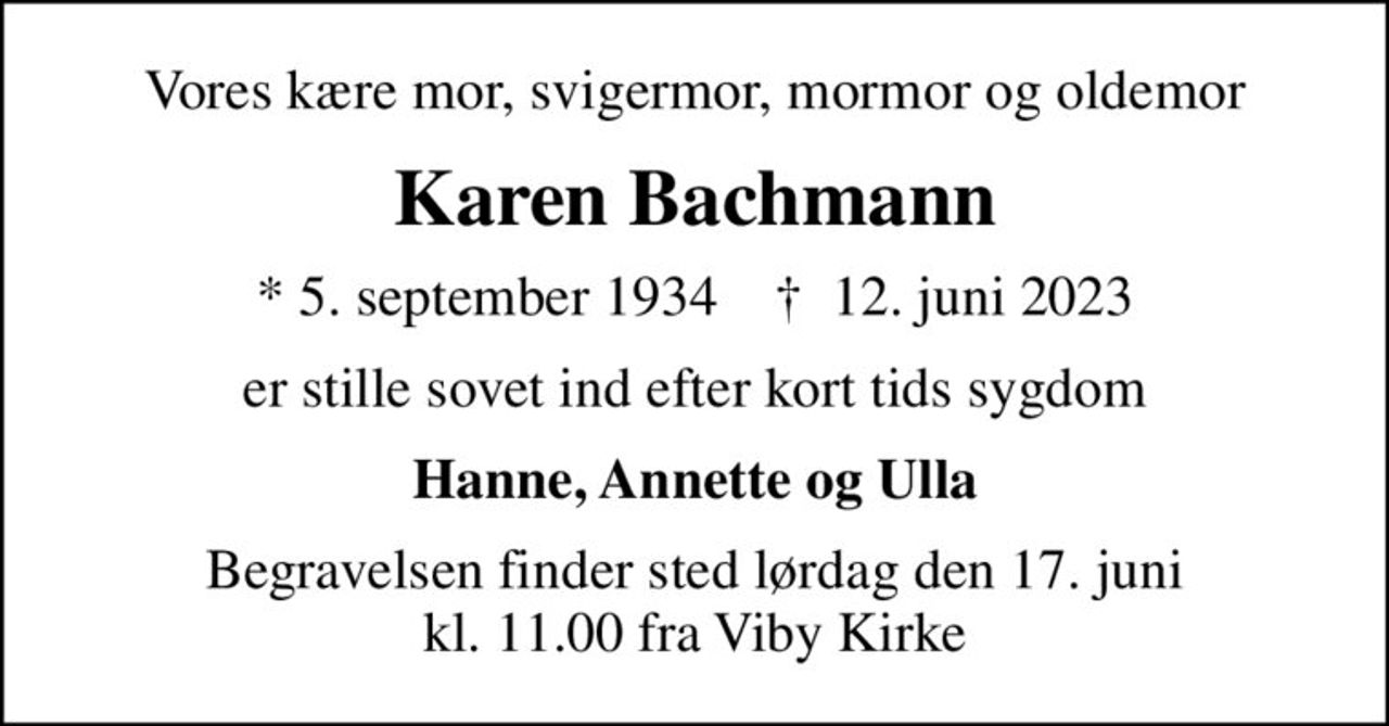 Vores kære mor, svigermor, mormor og oldemor
Karen Bachmann
* 5. september 1934    ✝ 12. juni 2023
er stille sovet ind efter kort tids sygdom
Hanne, Annette og Ulla
Begravelsen finder sted lørdag den 17. juni kl. 11.00 fra Viby Kirke