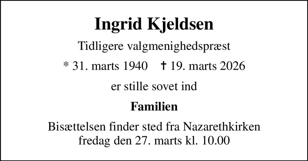 Ingrid Kjeldsen
Tidligere valgmenighedspræst
* 31. marts 1940    ✝ 19. marts 2026
er stille sovet ind
Familien
Bisættelsen finder sted fra Nazarethkirken  fredag den 27. marts kl. 10.00