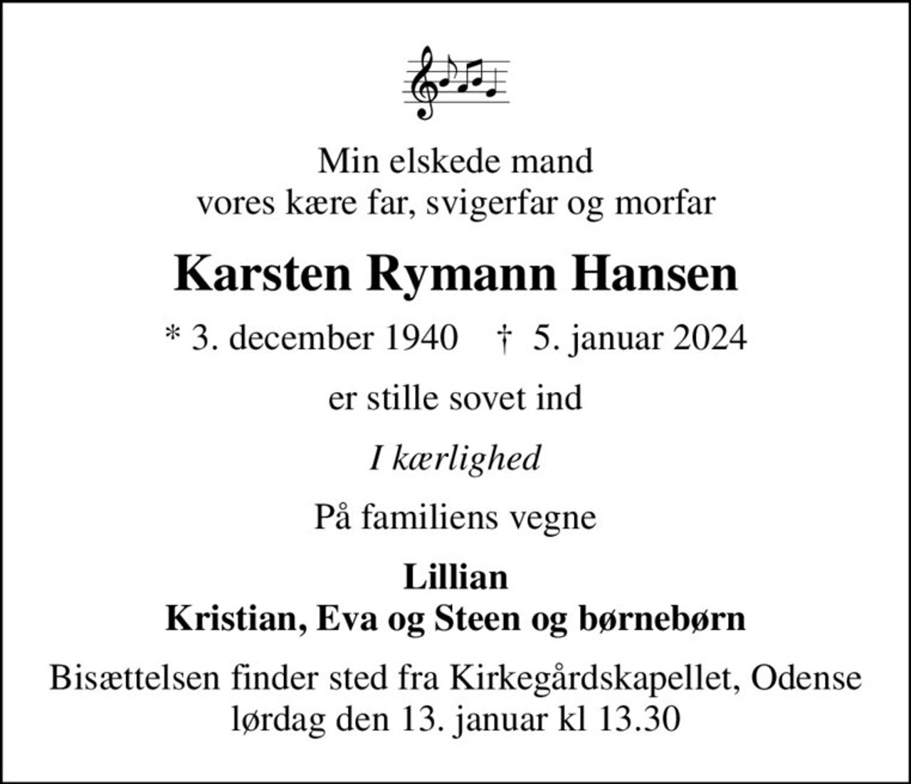 Min elskede mand vores kære far, svigerfar og morfar
Karsten Rymann Hansen
* 3. december 1940    ✝ 5. januar 2024
er stille sovet ind
I kærlighed
På familiens vegne
Lillian Kristian, Eva og Steen og børnebørn
Bisættelsen finder sted fra Kirkegårdskapellet, Odense lørdag den 13. januar kl 13.30