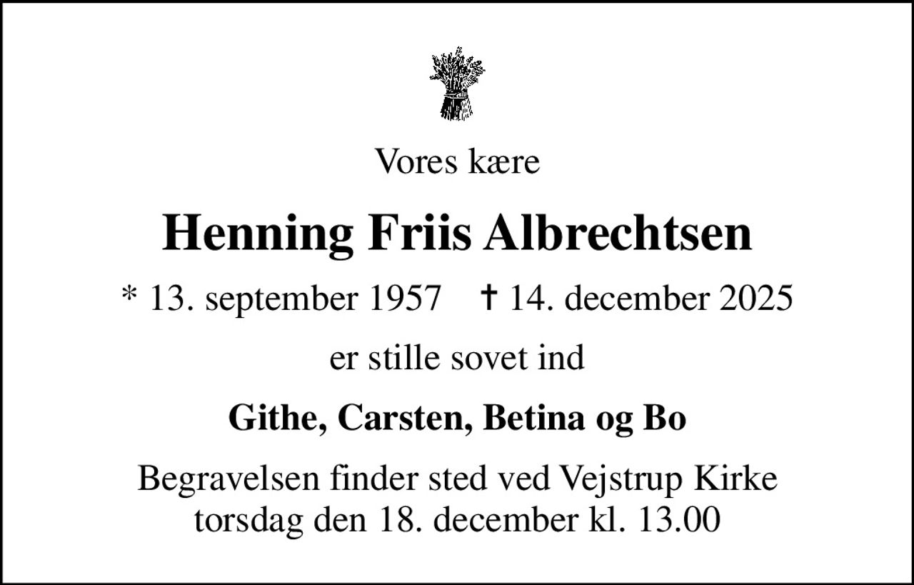 Vores kære
Henning Friis Albrechtsen
* 13. september 1957    ✝ 14. december 2025
er stille sovet ind
Githe, Carsten, Betina og Bo
Begravelsen finder sted ved Vejstrup Kirke  torsdag den 18. december kl. 13.00