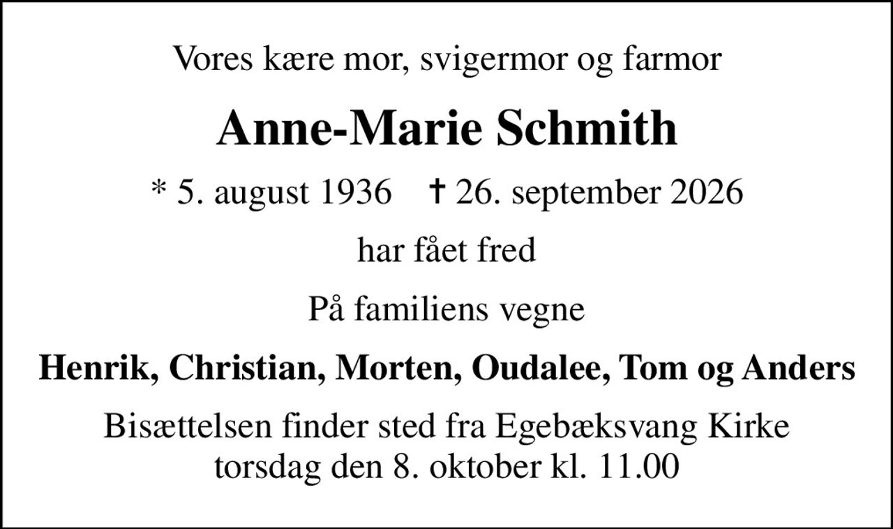 Vores kære mor, svigermor og farmor
Anne-Marie Schmith
* 5. august 1936    ✝ 26. september 2026
har fået fred
På familiens vegne
Henrik, Christian, Morten, Oudalee, Tom og Anders
Bisættelsen finder sted fra Egebæksvang Kirke  torsdag den 8. oktober kl. 11.00
