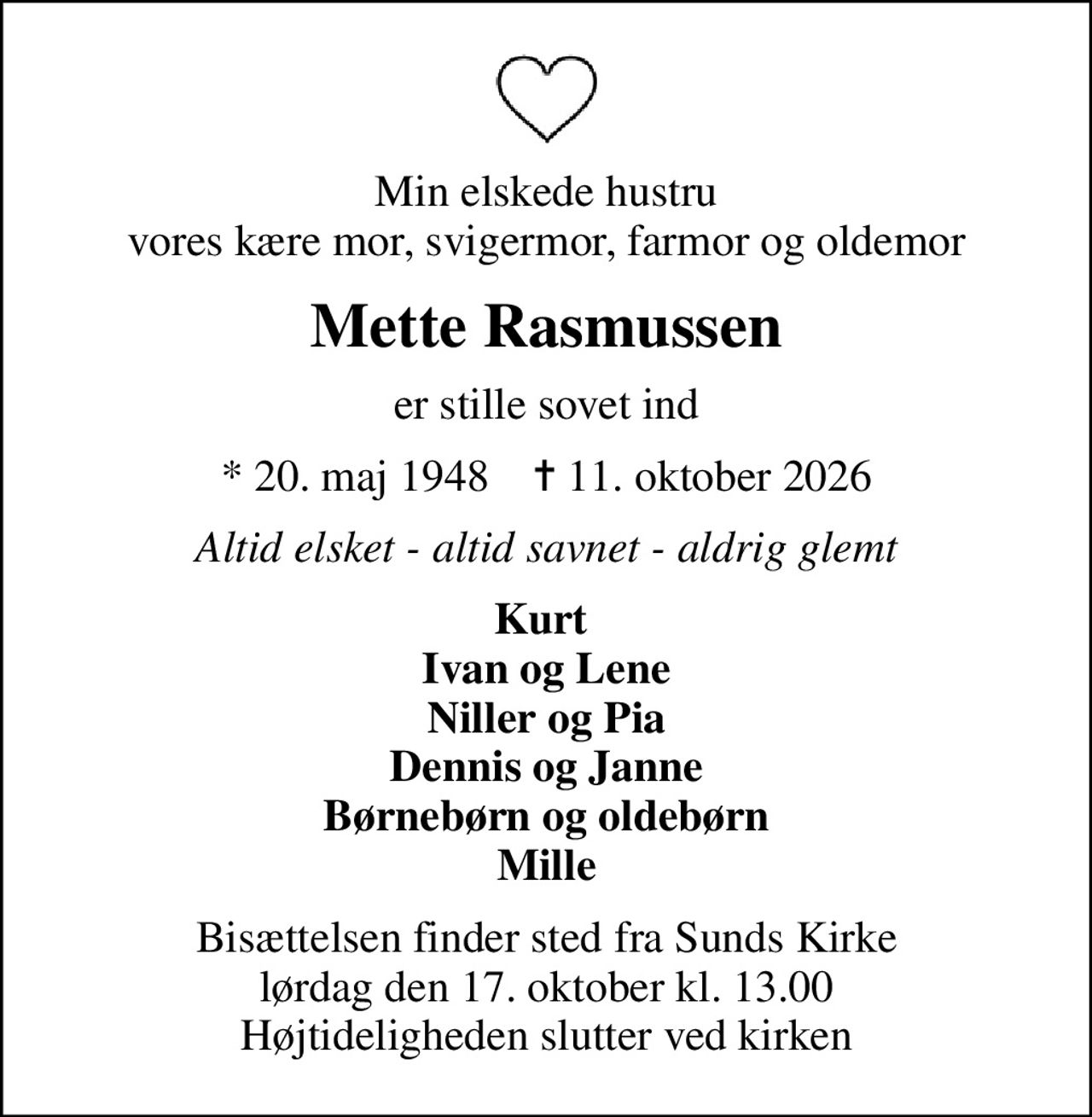 Min elskede hustru vores kære mor, svigermor, farmor og oldemor
Mette Rasmussen
er stille sovet ind
* 20. maj 1948    ✝ 11. oktober 2026
Altid elsket - altid savnet - aldrig glemt
Kurt  Ivan og Lene Niller og Pia Dennis og Janne Børnebørn og oldebørn Mille
Bisættelsen finder sted fra Sunds Kirke  lørdag den 17. oktober kl. 13.00  Højtideligheden slutter ved kirken